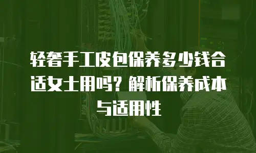 轻奢手工皮包保养多少钱合适女士用吗？解析保养成本与适用性