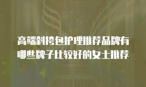 高端斜挎包护理推荐品牌有哪些牌子比较好的女士推荐