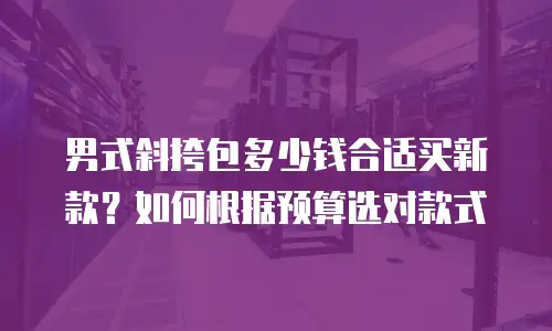 男式斜挎包多少钱合适买新款？如何根据预算选对款式
