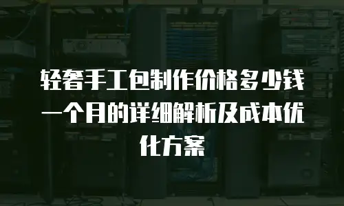 轻奢手工包制作价格多少钱一个月的详细解析及成本优化方案