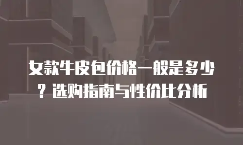 女款牛皮包价格一般是多少？选购指南与性价比分析