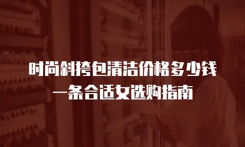 时尚斜挎包清洁价格多少钱一条合适女选购指南