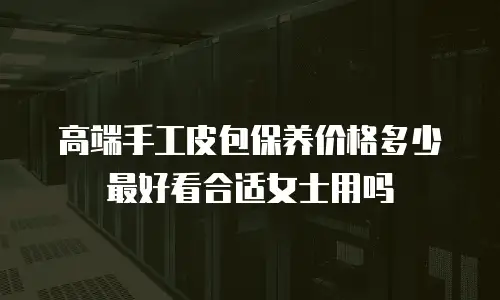 高端手工皮包保养价格多少最好看合适女士用吗