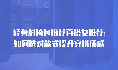 轻奢斜挎包推荐百搭女推荐：如何选对款式提升穿搭质感