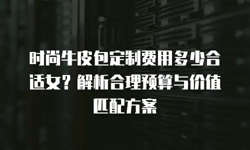 时尚牛皮包定制费用多少合适女？解析合理预算与价值匹配方案