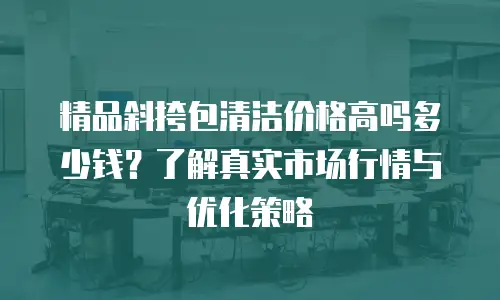 精品斜挎包清洁价格高吗多少钱？了解真实市场行情与优化策略