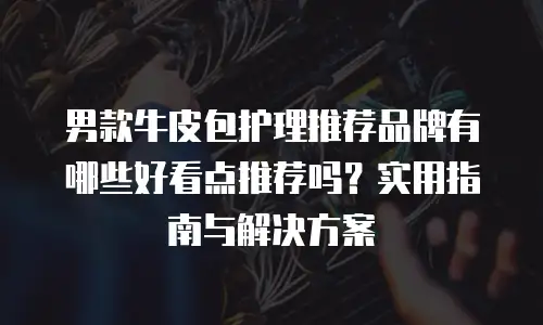 男款牛皮包护理推荐品牌有哪些好看点推荐吗？实用指南与解决方案