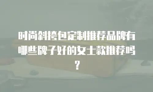时尚斜挎包定制推荐品牌有哪些牌子好的女士款推荐吗？