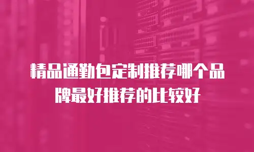 精品通勤包定制推荐哪个品牌最好推荐的比较好