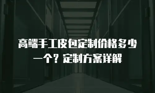 高端手工皮包定制价格多少一个？定制方案详解