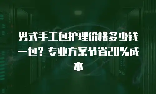 男式手工包护理价格多少钱一包？专业方案节省20%成本