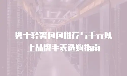 男士轻奢包包推荐与千元以上品牌手表选购指南