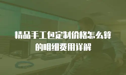 精品手工包定制价格怎么算的明细费用详解