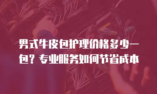 男式牛皮包护理价格多少一包？专业服务如何节省成本