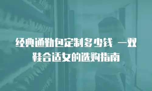 经典通勤包定制多少钱 一双鞋合适女的选购指南