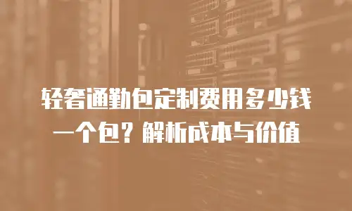 轻奢通勤包定制费用多少钱一个包？解析成本与价值