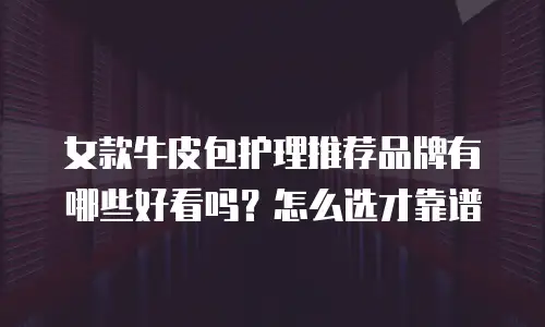 女款牛皮包护理推荐品牌有哪些好看吗？怎么选才靠谱