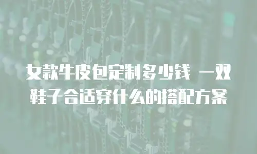 女款牛皮包定制多少钱 一双鞋子合适穿什么的搭配方案