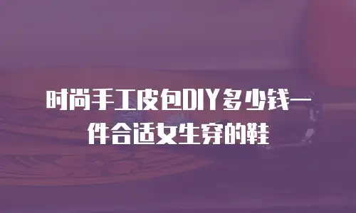 时尚手工皮包DIY多少钱一件合适女生穿的鞋
