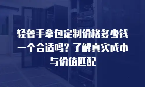 轻奢手拿包定制价格多少钱一个合适吗？了解真实成本与价值匹配