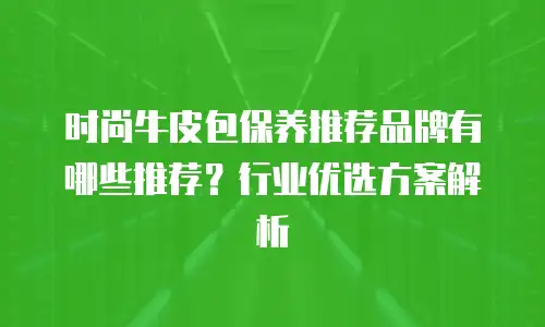 时尚牛皮包保养推荐品牌有哪些推荐？行业优选方案解析