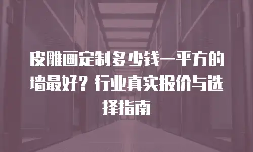 皮雕画定制多少钱一平方的墙最好？行业真实报价与选择指南