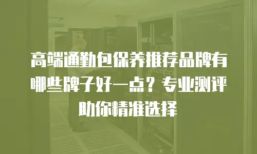 高端通勤包保养推荐品牌有哪些牌子好一点？专业测评助你精准选择