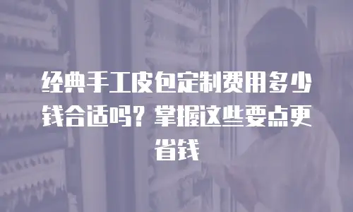 经典手工皮包定制费用多少钱合适吗？掌握这些要点更省钱