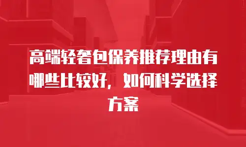 高端轻奢包保养推荐理由有哪些比较好，如何科学选择方案