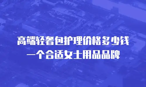 高端轻奢包护理价格多少钱一个合适女士用品品牌