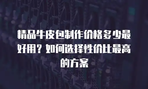 精品牛皮包制作价格多少最好用？如何选择性价比最高的方案