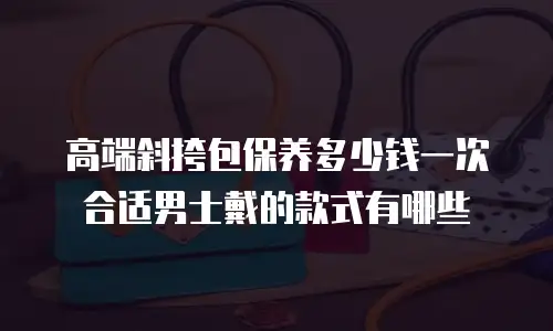 高端斜挎包保养多少钱一次合适男士戴的款式有哪些