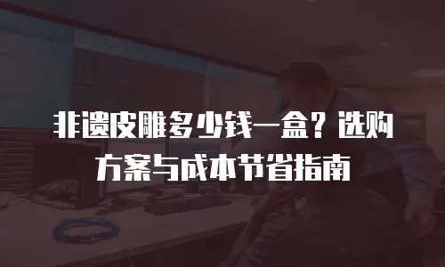 非遗皮雕多少钱一盒？选购方案与成本节省指南