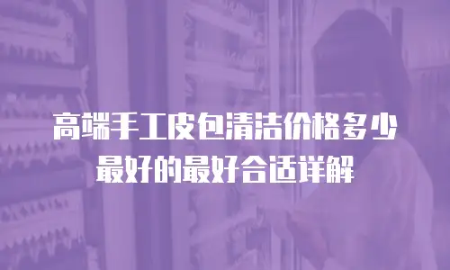 高端手工皮包清洁价格多少最好的最好合适详解
