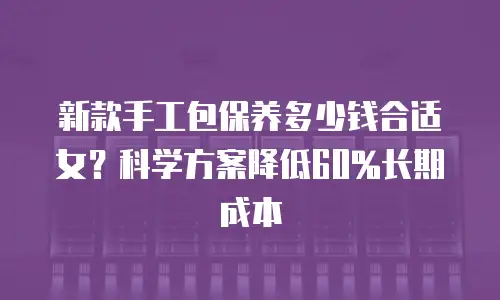 新款手工包保养多少钱合适女？科学方案降低60%长期成本