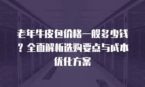 老年牛皮包价格一般多少钱？全面解析选购要点与成本优化方案