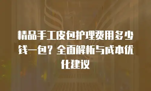 精品手工皮包护理费用多少钱一包？全面解析与成本优化建议