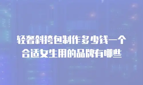轻奢斜挎包制作多少钱一个合适女生用的品牌有哪些