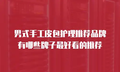 男式手工皮包护理推荐品牌有哪些牌子最好看的推荐