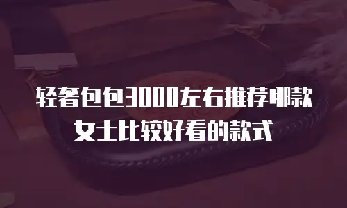 轻奢包包3000左右推荐哪款女士比较好看的款式