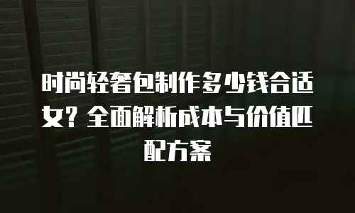 时尚轻奢包制作多少钱合适女？全面解析成本与价值匹配方案