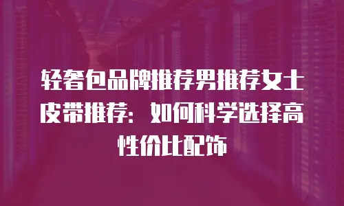 轻奢包品牌推荐男推荐女士皮带推荐：如何科学选择高性价比配饰