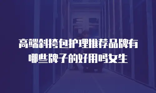 高端斜挎包护理推荐品牌有哪些牌子的好用吗女生