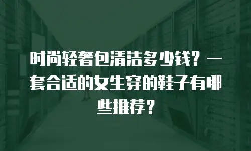 时尚轻奢包清洁多少钱？一套合适的女生穿的鞋子有哪些推荐？