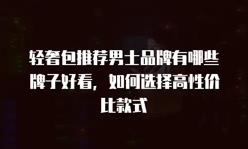 轻奢包推荐男士品牌有哪些牌子好看，如何选择高性价比款式