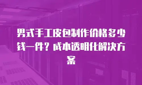 男式手工皮包制作价格多少钱一件？成本透明化解决方案