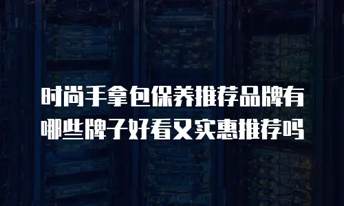 时尚手拿包保养推荐品牌有哪些牌子好看又实惠推荐吗