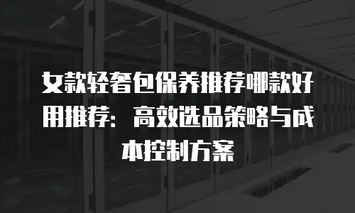 女款轻奢包保养推荐哪款好用推荐：高效选品策略与成本控制方案