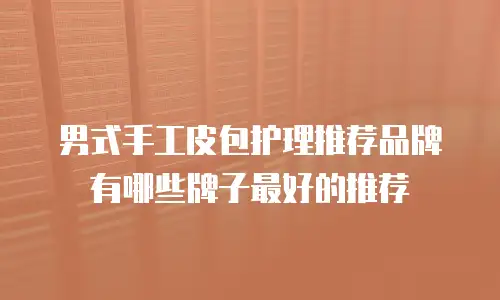 男式手工皮包护理推荐品牌有哪些牌子最好的推荐