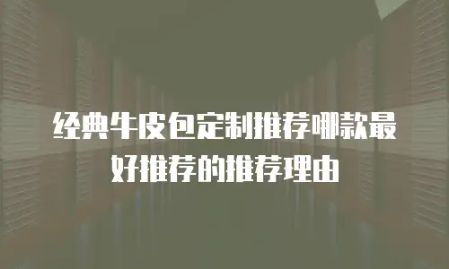 经典牛皮包定制推荐哪款最好推荐的推荐理由